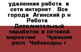 удаленная работа  в сети интернет - Все города, Агинский р-н Работа » Дополнительный заработок и сетевой маркетинг   . Чувашия респ.,Чебоксары г.